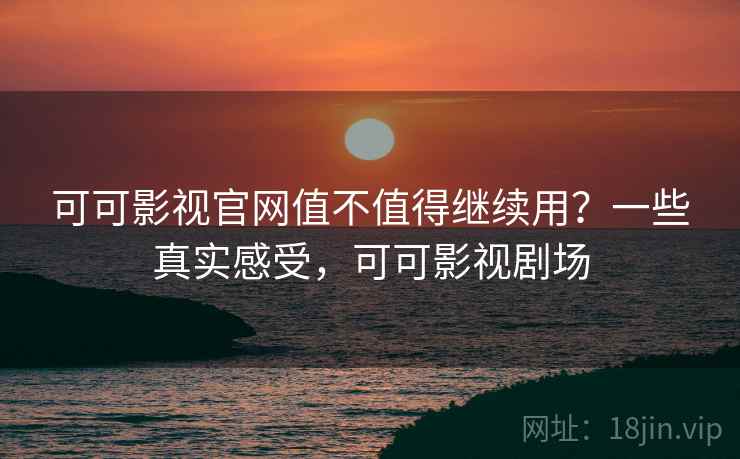可可影视官网值不值得继续用？一些真实感受，可可影视剧场