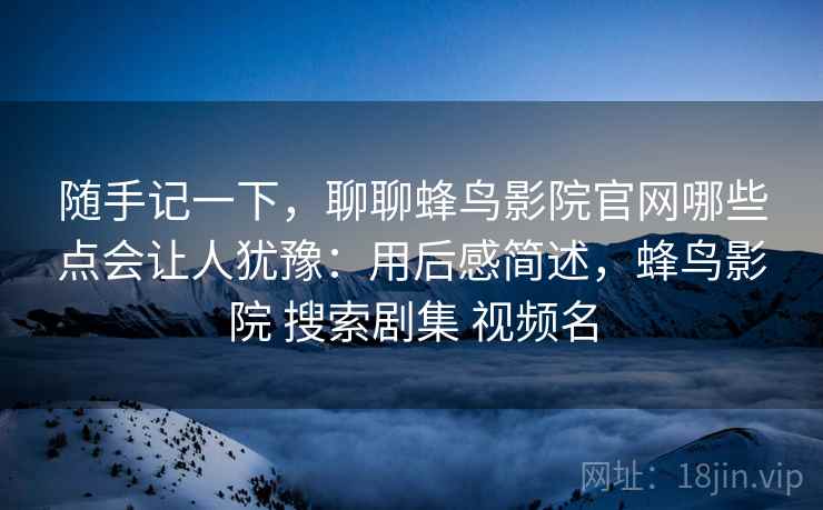 随手记一下，聊聊蜂鸟影院官网哪些点会让人犹豫：用后感简述，蜂鸟影院 搜索剧集 视频名