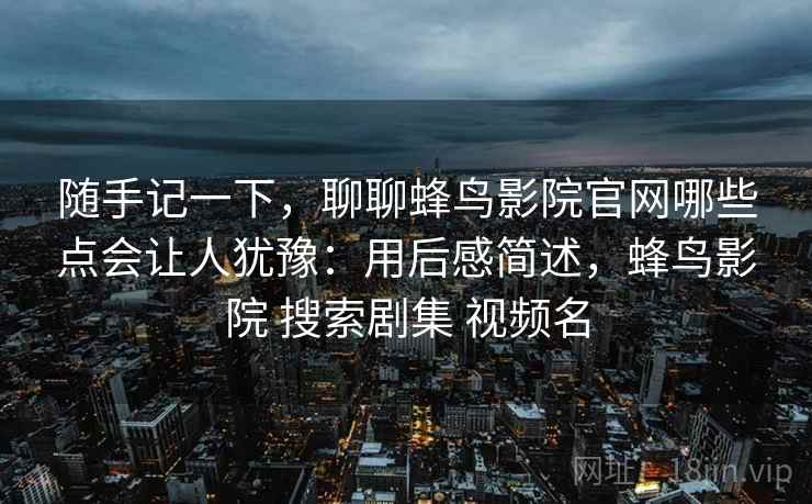 随手记一下，聊聊蜂鸟影院官网哪些点会让人犹豫：用后感简述，蜂鸟影院 搜索剧集 视频名  第2张