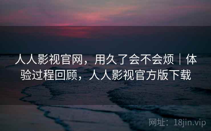 人人影视官网，用久了会不会烦｜体验过程回顾，人人影视官方版下载