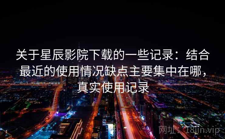 关于星辰影院下载的一些记录：结合最近的使用情况缺点主要集中在哪，真实使用记录  第2张