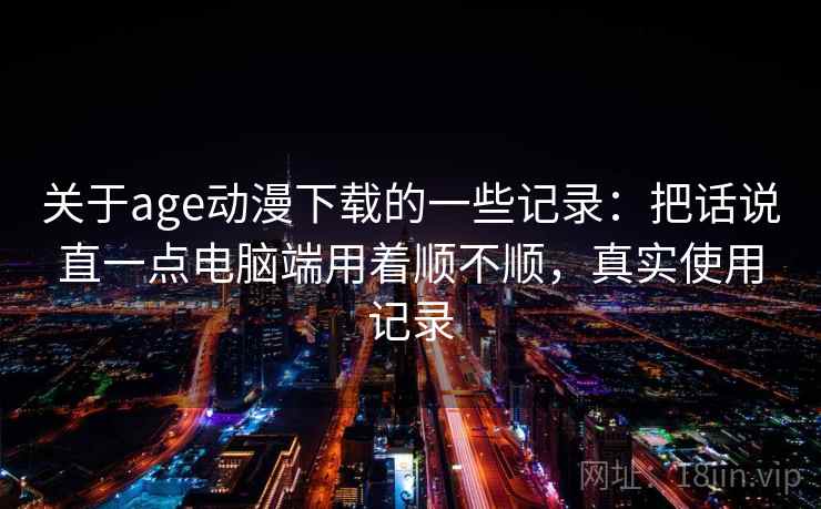 关于age动漫下载的一些记录：把话说直一点电脑端用着顺不顺，真实使用记录  第2张