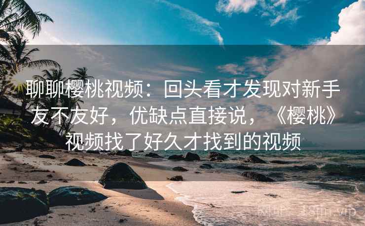 聊聊樱桃视频:回头看才发现对新手友不友好,优缺点直接说,《樱桃》视频找了好久才找到的视频