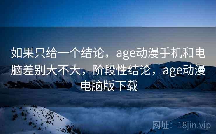 如果只给一个结论，age动漫手机和电脑差别大不大，阶段性结论，age动漫电脑版下载  第1张