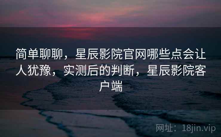 简单聊聊，星辰影院官网哪些点会让人犹豫，实测后的判断，星辰影院客户端  第2张