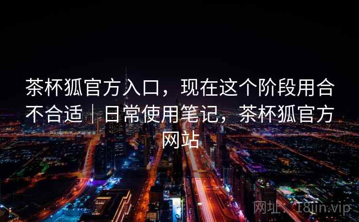 茶杯狐官方入口,现在这个阶段用合不合适|日常使用笔记,茶杯狐官方网站 第2张 茶杯狐官方入口,现在这个阶段用合不合适|日常使用笔记,茶杯狐官方网站 第2张