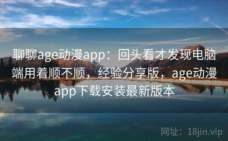 聊聊age动漫app:回头看才发现电脑端用着顺不顺,经验分享版,age动漫app下载安装最新版本