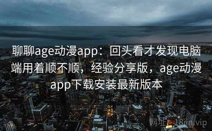 聊聊age动漫app：回头看才发现电脑端用着顺不顺，经验分享版，age动漫app下载安装最新版本  第2张