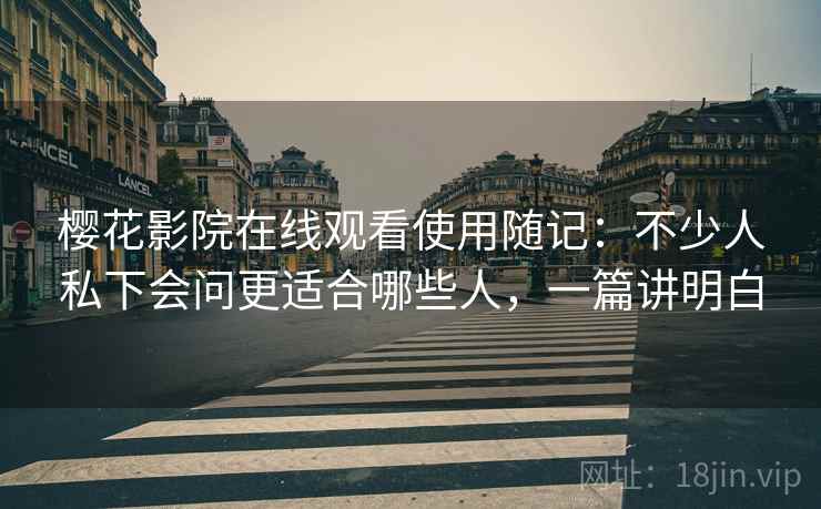 樱花影院在线观看使用随记：不少人私下会问更适合哪些人，一篇讲明白