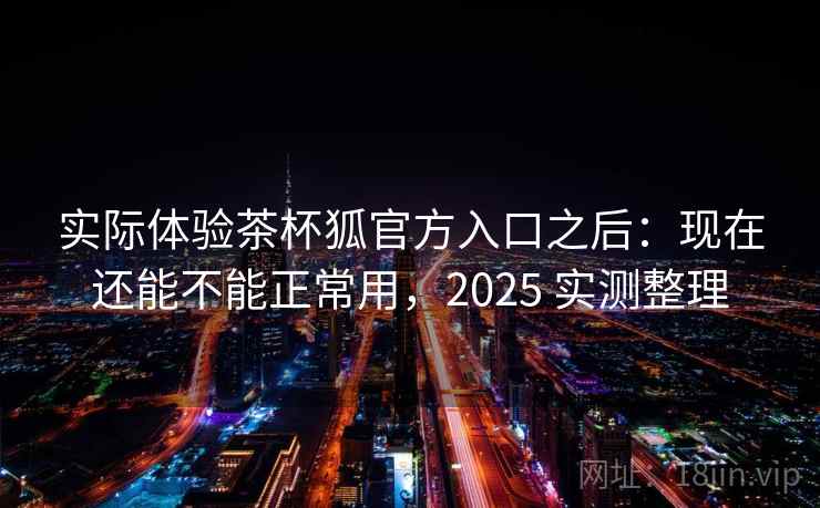实际体验茶杯狐官方入口之后：现在还能不能正常用，2025 实测整理
