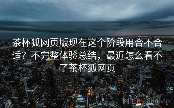 茶杯狐网页版现在这个阶段用合不合适?不完整体验总结,最近怎么看不了茶杯狐网页 第2张 茶杯狐网页版现在这个阶段用合不合适?不完整体验总结,最近怎么看不了茶杯狐网页 第2张