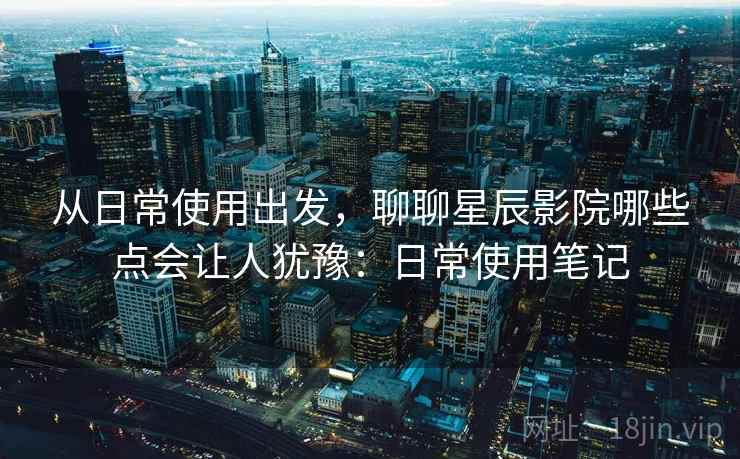 从日常使用出发，聊聊星辰影院哪些点会让人犹豫：日常使用笔记  第1张