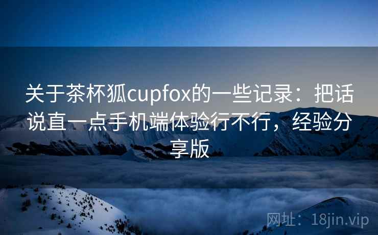 关于茶杯狐cupfox的一些记录：把话说直一点手机端体验行不行，经验分享版  第2张