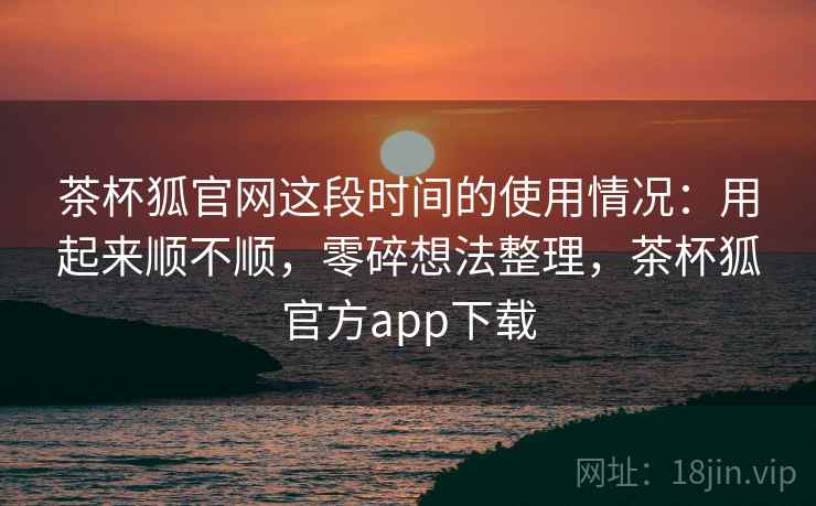 茶杯狐官网这段时间的使用情况：用起来顺不顺，零碎想法整理，茶杯狐官方app下载  第2张