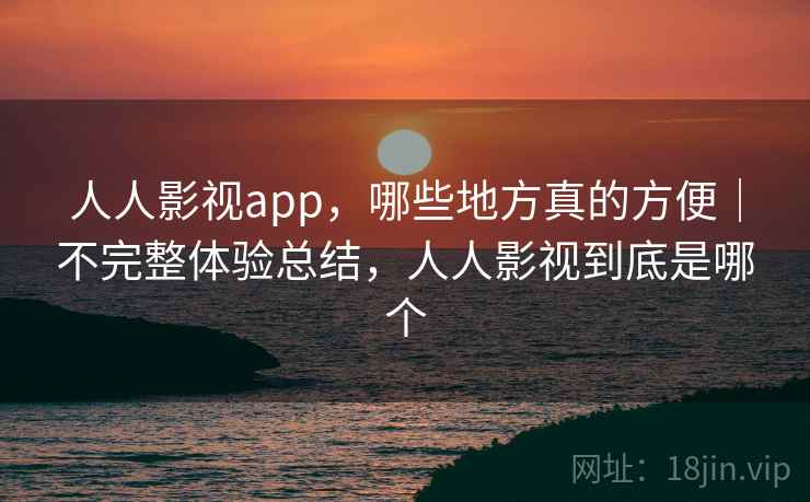 人人影视app，哪些地方真的方便｜不完整体验总结，人人影视到底是哪个