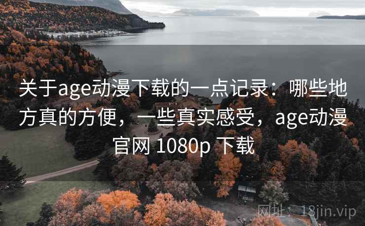 关于age动漫下载的一点记录:哪些地方真的方便,一些真实感受,age动漫官网 1080p 下载