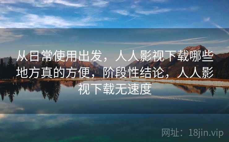 从日常使用出发，人人影视下载哪些地方真的方便，阶段性结论，人人影视下载无速度
