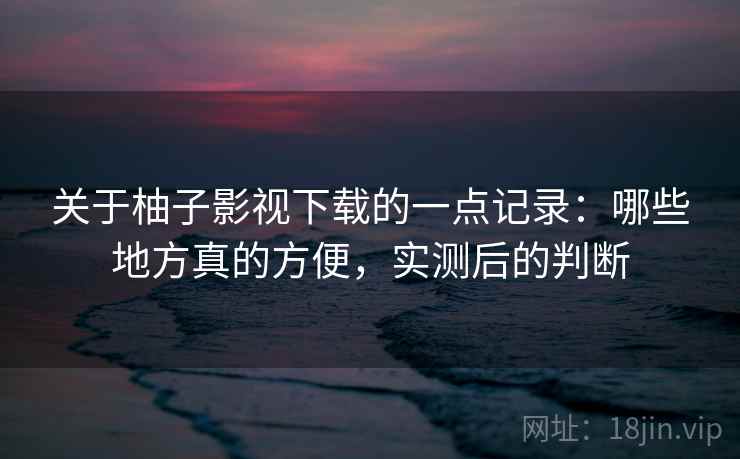 关于柚子影视下载的一点记录:哪些地方真的方便,实测后的判断