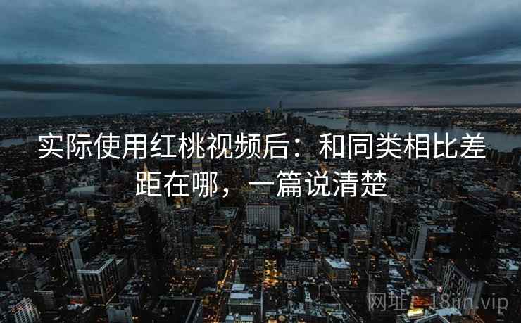 实际使用红桃视频后：和同类相比差距在哪，一篇说清楚  第1张