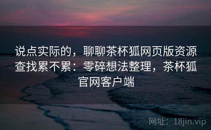 说点实际的，聊聊茶杯狐网页版资源查找累不累：零碎想法整理，茶杯狐官网客户端