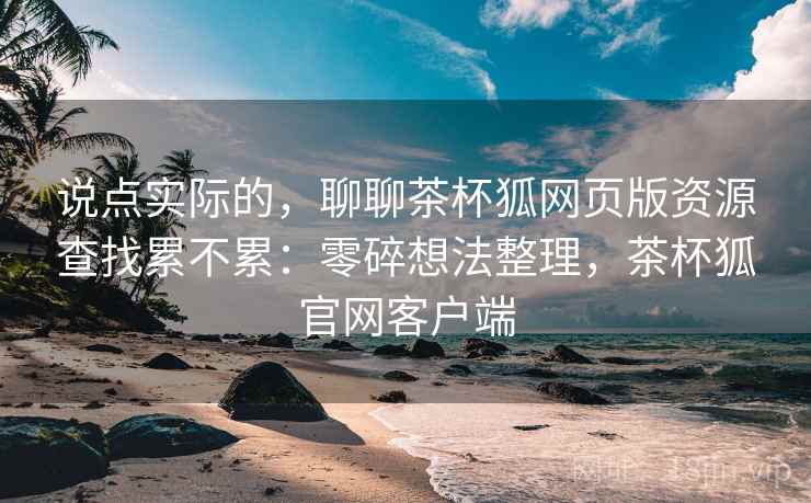 说点实际的，聊聊茶杯狐网页版资源查找累不累：零碎想法整理，茶杯狐官网客户端  第2张
