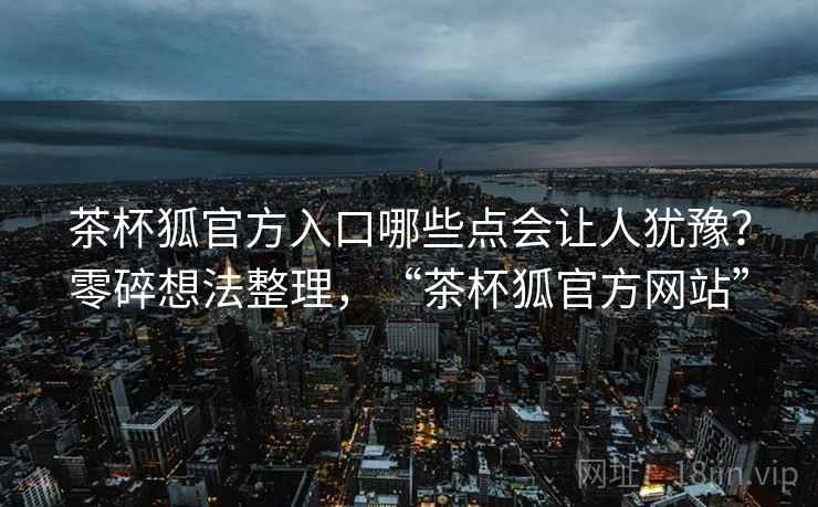茶杯狐官方入口哪些点会让人犹豫？零碎想法整理，“茶杯狐官方网站”  第1张