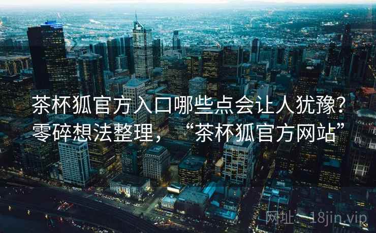 茶杯狐官方入口哪些点会让人犹豫？零碎想法整理，“茶杯狐官方网站”  第2张