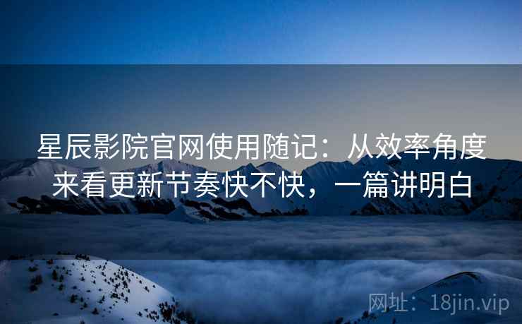 星辰影院官网使用随记:从效率角度来看更新节奏快不快,一篇讲明白