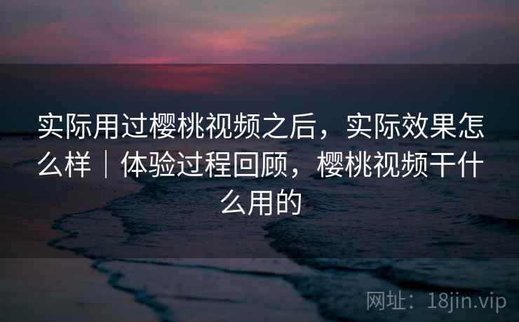 实际用过樱桃视频之后，实际效果怎么样｜体验过程回顾，樱桃视频干什么用的  第2张