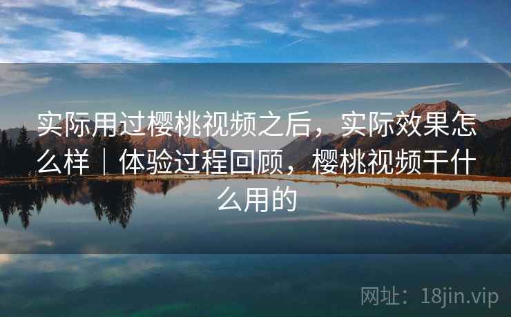 实际用过樱桃视频之后,实际效果怎么样|体验过程回顾,樱桃视频干什么用的