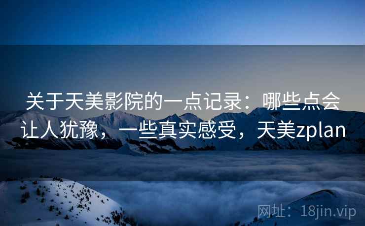 关于天美影院的一点记录:哪些点会让人犹豫,一些真实感受,天美zplan