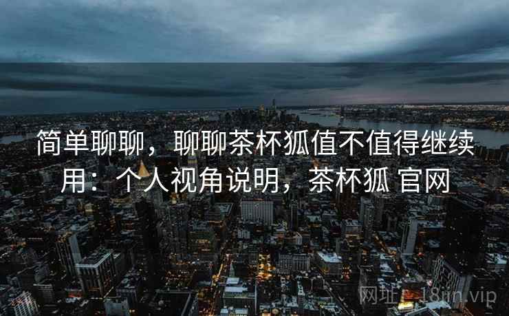 简单聊聊，聊聊茶杯狐值不值得继续用：个人视角说明，茶杯狐 官网