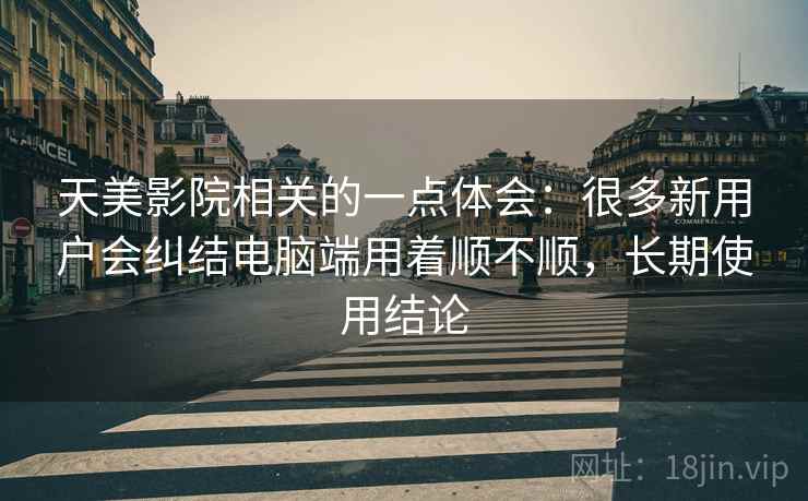 天美影院相关的一点体会:很多新用户会纠结电脑端用着顺不顺,长期使用结论 第2张 天美影院相关的一点体会:很多新用户会纠结电脑端用着顺不顺,长期使用结论 第2张