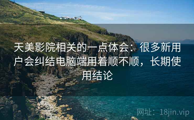 天美影院相关的一点体会:很多新用户会纠结电脑端用着顺不顺,长期使用结论