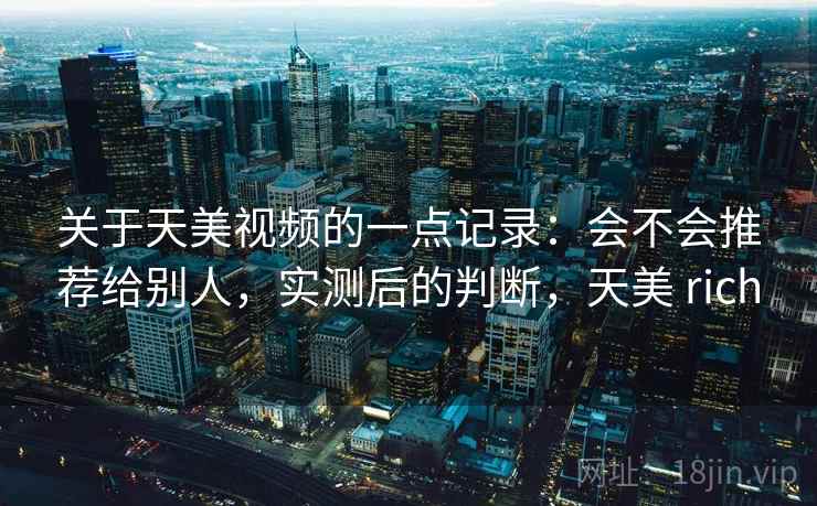 关于天美视频的一点记录:会不会推荐给别人,实测后的判断,天美 rich