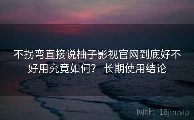 不拐弯直接说柚子影视官网到底好不好用究竟如何？ 长期使用结论