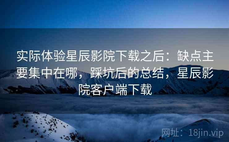 实际体验星辰影院下载之后:缺点主要集中在哪,踩坑后的总结,星辰影院客户端下载 第2张 实际体验星辰影院下载之后:缺点主要集中在哪,踩坑后的总结,星辰影院客户端下载 第2张