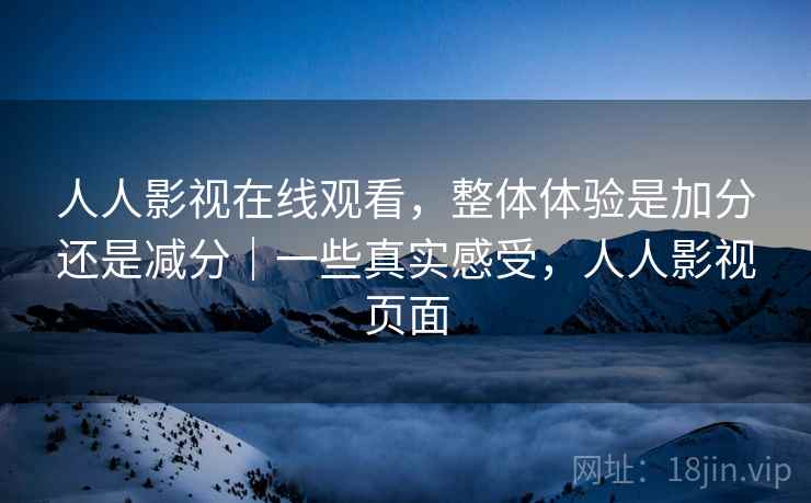 人人影视在线观看,整体体验是加分还是减分|一些真实感受,人人影视页面