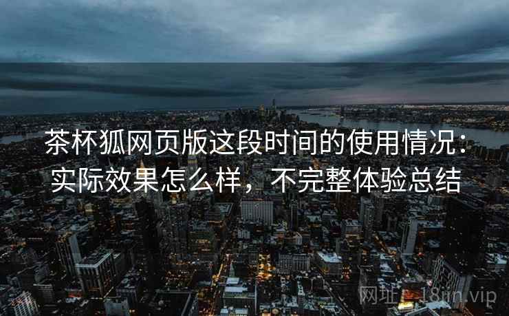 茶杯狐网页版这段时间的使用情况:实际效果怎么样,不完整体验总结