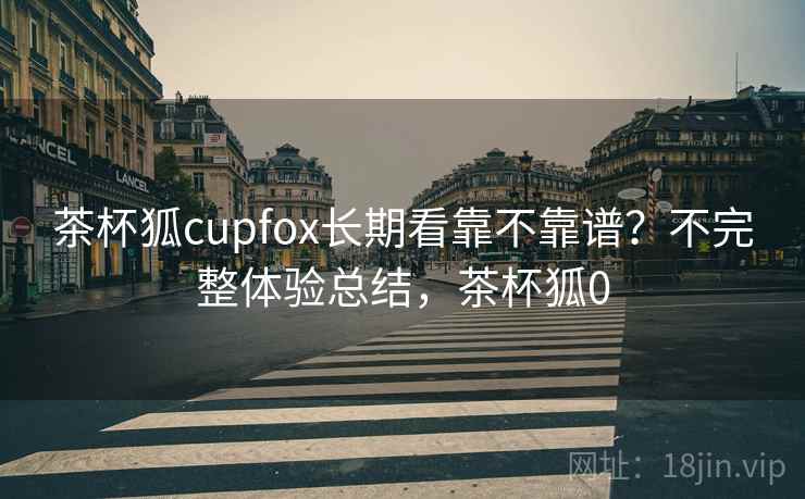 茶杯狐cupfox长期看靠不靠谱?不完整体验总结,茶杯狐0