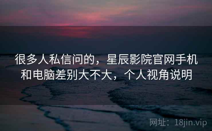 很多人私信问的，星辰影院官网手机和电脑差别大不大，个人视角说明