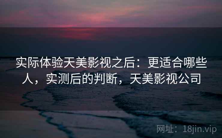 实际体验天美影视之后：更适合哪些人，实测后的判断，天美影视公司