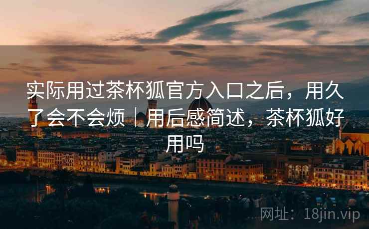 实际用过茶杯狐官方入口之后，用久了会不会烦｜用后感简述，茶杯狐好用吗
