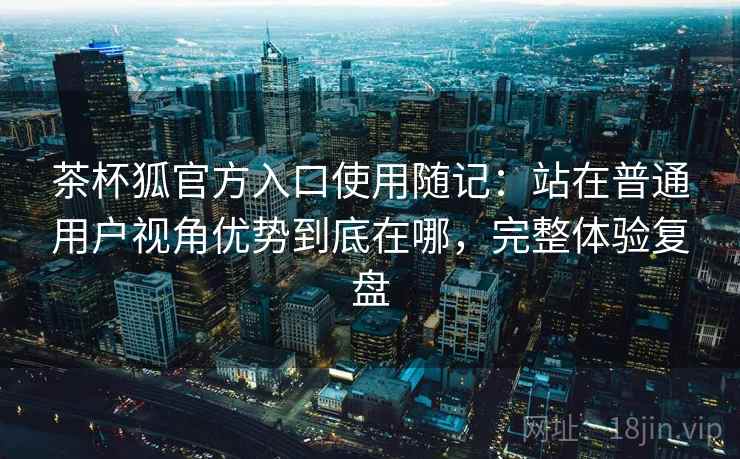 茶杯狐官方入口使用随记：站在普通用户视角优势到底在哪，完整体验复盘  第2张