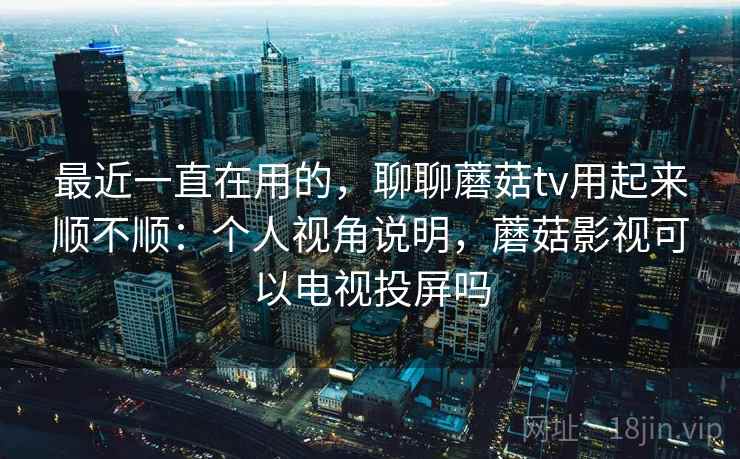 最近一直在用的，聊聊蘑菇tv用起来顺不顺：个人视角说明，蘑菇影视可以电视投屏吗  第2张