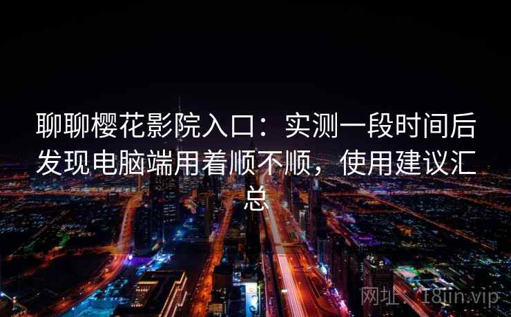 聊聊樱花影院入口:实测一段时间后发现电脑端用着顺不顺,使用建议汇总