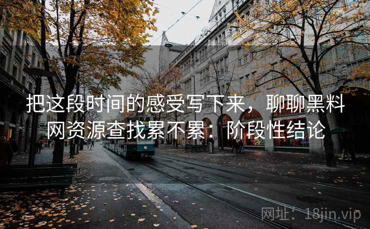 把这段时间的感受写下来，聊聊黑料网资源查找累不累：阶段性结论  第1张
