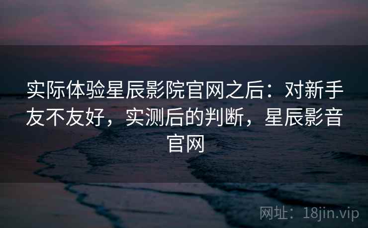 实际体验星辰影院官网之后：对新手友不友好，实测后的判断，星辰影音官网  第2张
