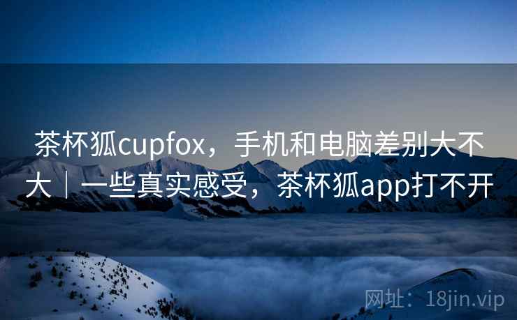 茶杯狐cupfox,手机和电脑差别大不大|一些真实感受,茶杯狐app打不开