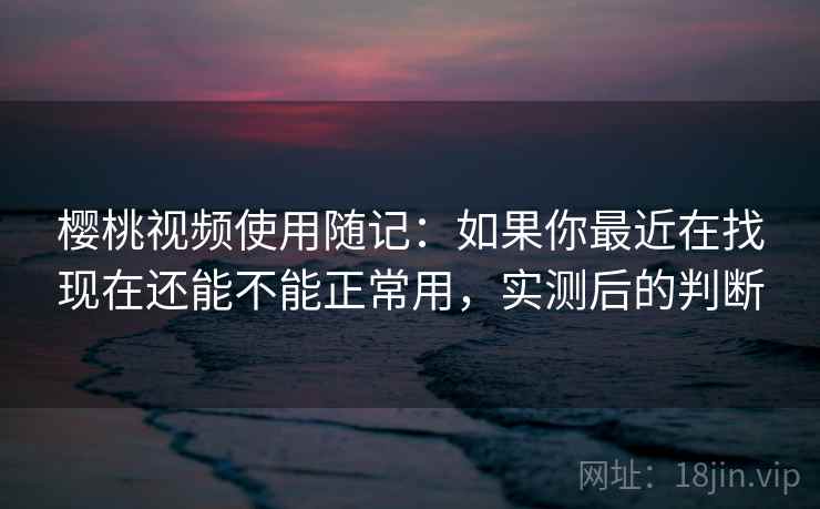 樱桃视频使用随记:如果你最近在找现在还能不能正常用,实测后的判断